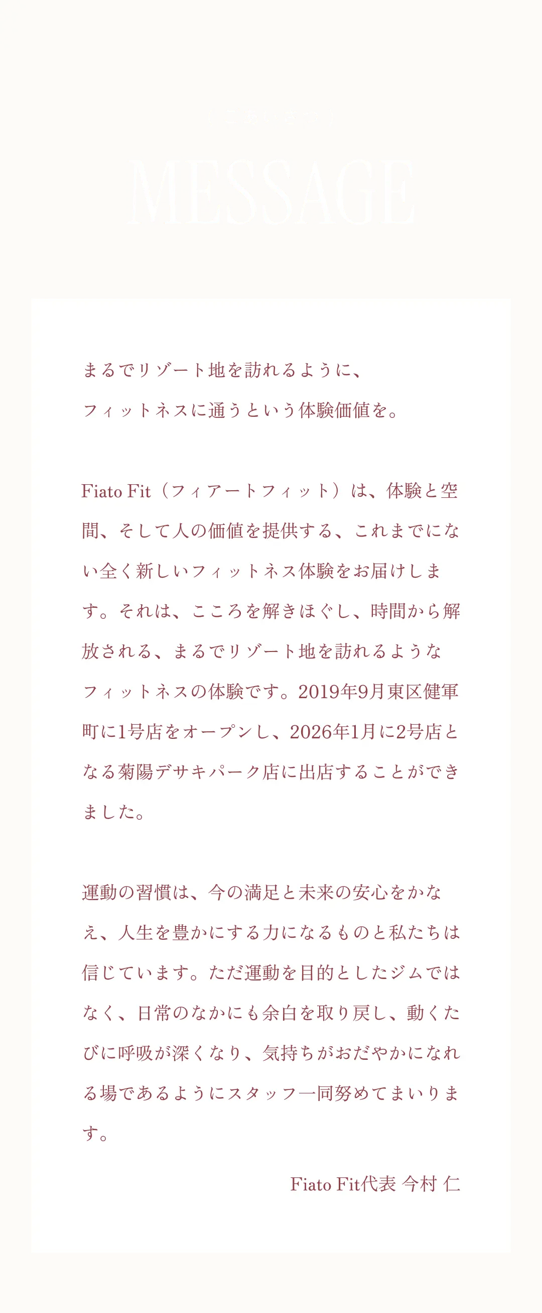 MESSAGE まるでリゾート地を訪れるように、フィットネスに通うという体験価値を。Fiato Fit（フィアートフィット）は、体験と空間、そして人の価値を提供する、これまでにない全く新しいフィットネス体験をお届けします。それは、こころを解きほぐし、時間から解放される、まるでリゾート地を訪れるようなフィットネスの体験です。2019年9月健軍町に1号店をオープンし、2026年1月に2号店となる菊陽デサキ店に出店することができました。運動の習慣は、今の満足と未来の安心をかなえ、人生を豊かにする力になるものと私たちは信じています。ただ運動を目的としたジムではなく、日常のなかにも余白を取り戻し、動くたびに呼吸が深くなり、気持ちがおだやかになれる場であるように。スタッフ一同努めてまいります。