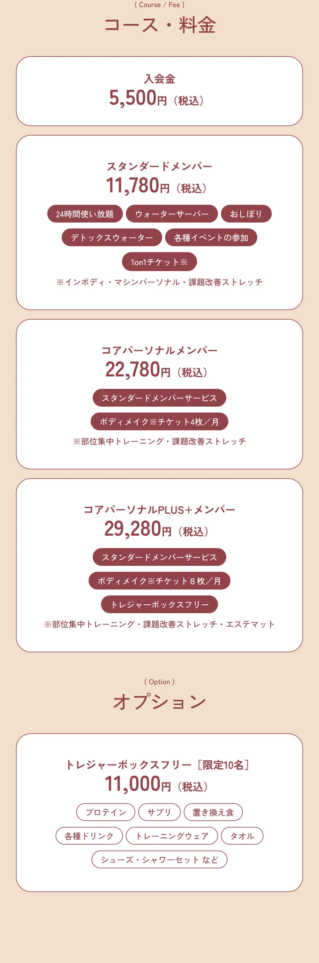 コース・料金 入会金 5,500円（税込） スタンダードメンバー 11,780円（税込） コアパーソナルメンバー 22,870円（税込） コアパーソナルメンバーPLUS+メンバー 9,280円（税込） オプション トレジャーボックスフリー［限定10名］ 6,500円（税込）