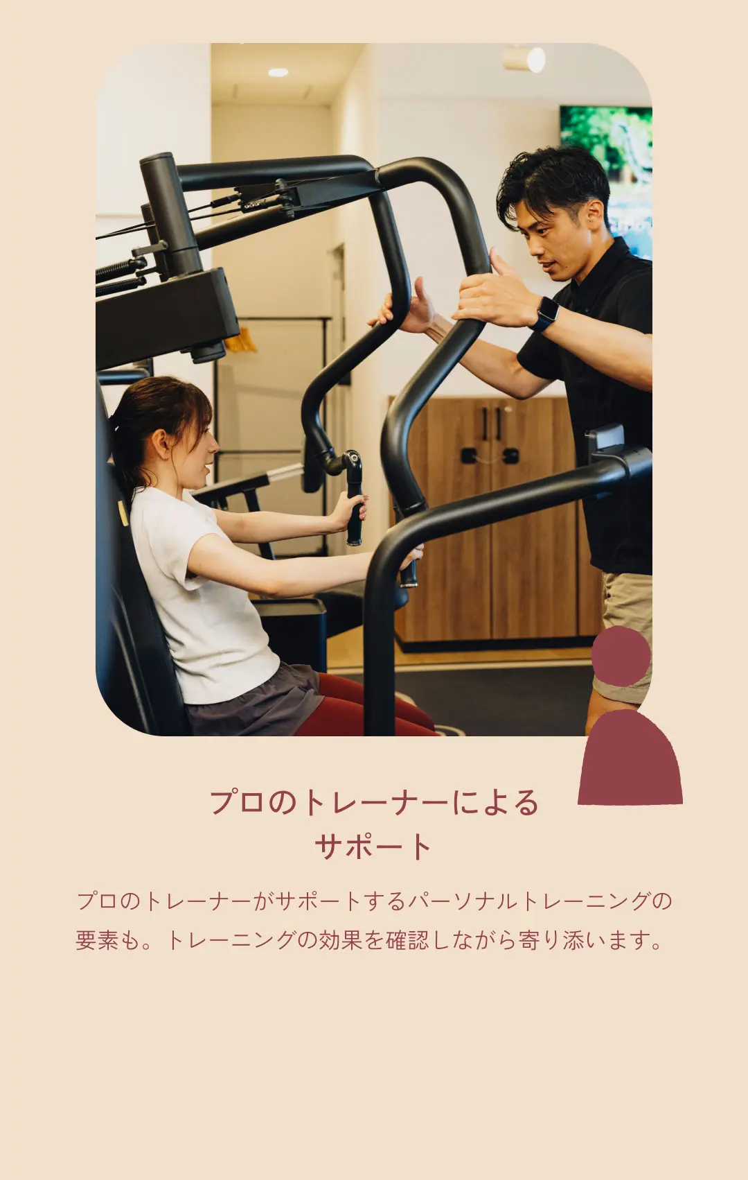 プロのトレーナーによる サポート プロのトレーナーがサポートするパーソナルトレーニングの要素も。トレーニングの効果を確認しながら寄り添います。