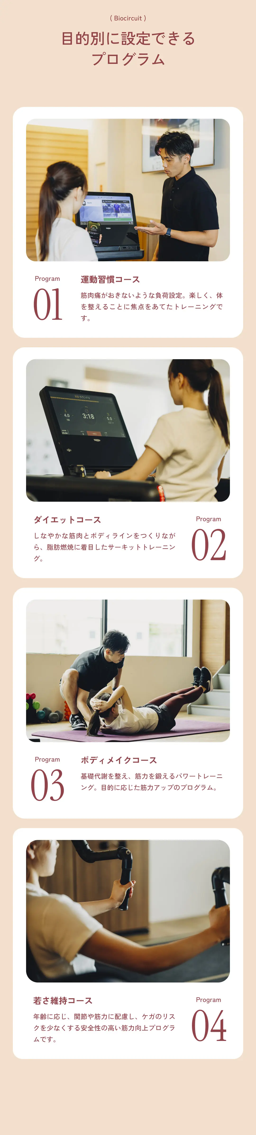 目的別に設定できるプログラム 運動習慣コース 筋肉痛がおきないような負荷設定。楽しく、体を整えることに焦点をあてたトレーニングです。ダイエットコース しなやかな筋肉とボディラインをつくりながら、脂肪燃焼に着目したサーキットトレーニング。	ボディメイクコース 基礎代謝を整え、筋力を鍛えるパワートレーニング。目的に応じた筋力アップのプログラム。 若さ維持コース 年齢に応じ、関節や筋力に配慮し、ケガのリスクを少なくする安全性の高い筋力向上プログラムです。