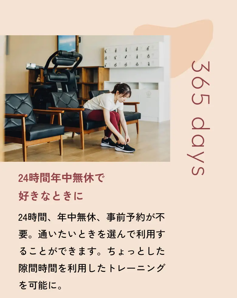 24時間年中無休で好きなときに 24時間、年中無休、事前予約が不要。通いたいときを選んで利用することができます。ちょっとした隙間時間を利用したトレーニングを可能に。