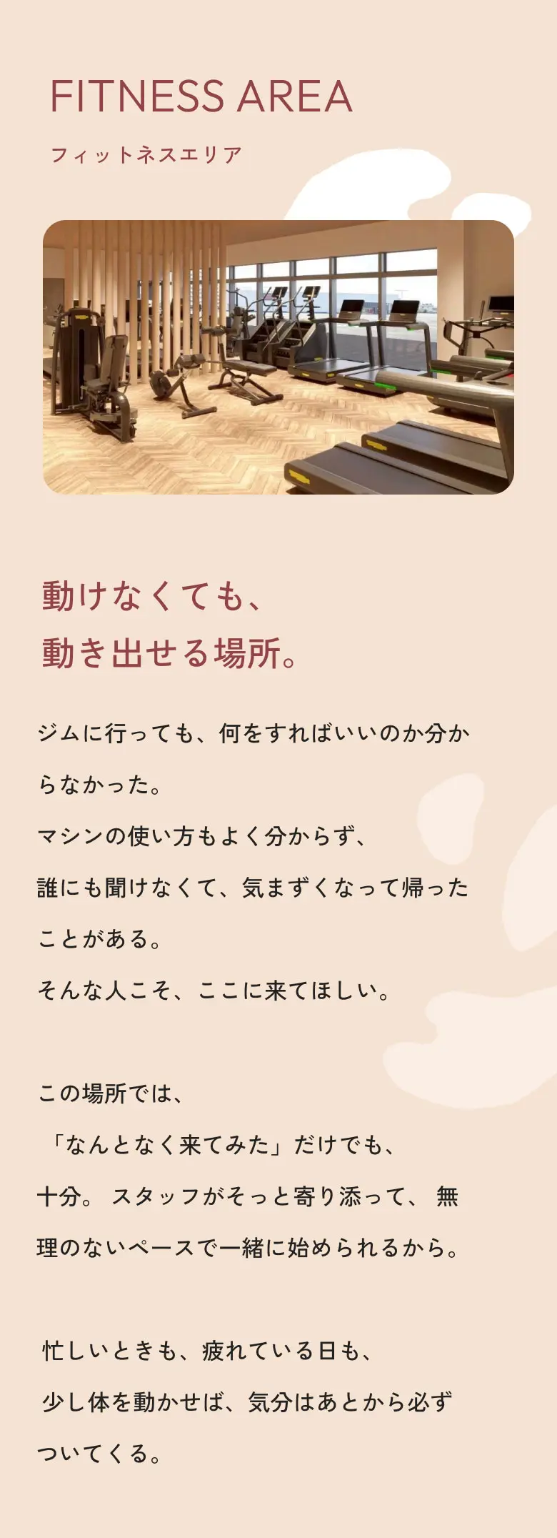 フィットネスエリア 動けなくても、動き出せる場所。ジムに行っても、何をすればいいのか分からなかった。マシンの使い方もよく分からず、誰にも聞けなくて、気まずくなって帰ったことがある。そんな人こそ、ここに来てほしい。この場所では、「なんとなく来てみた」だけでも、十分。スタッフがそっと寄り添って、無理のないペースで一緒に始められるから。忙しいときも、疲れている日も、少し体を動かせば、気分はあとから必ずついてくる。