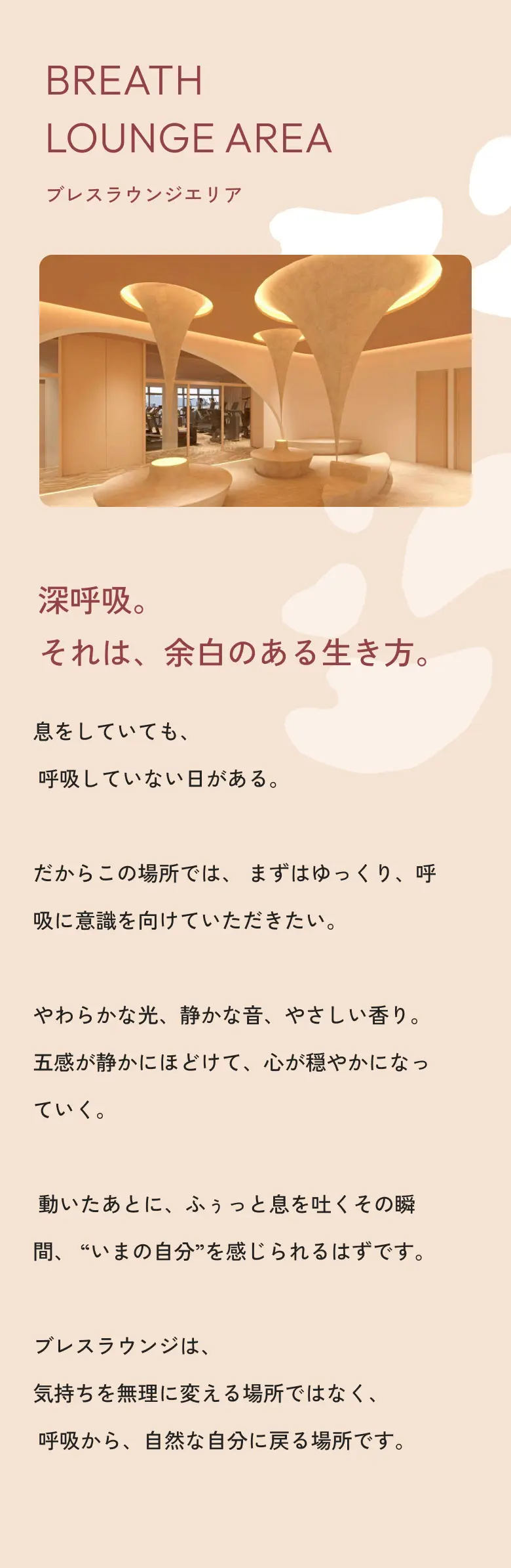 ラウンジエリア 深呼吸。それは、余白のある生き方。息をしていても、呼吸していない日がある。だからこの場所では、まずはゆっくり、呼吸に意識を向けていただきたい。やわらかな光、静かな音、やさしい香り。五感が静かにほどけて、心が穏やかになっていく。動いたあとに、ふぅっと息を吐くその瞬間、“いまの自分”を感じられるはずです。ブレスラウンジは、気持ちを無理に変える場所ではなく、呼吸から、自然な自分に戻る場所です。