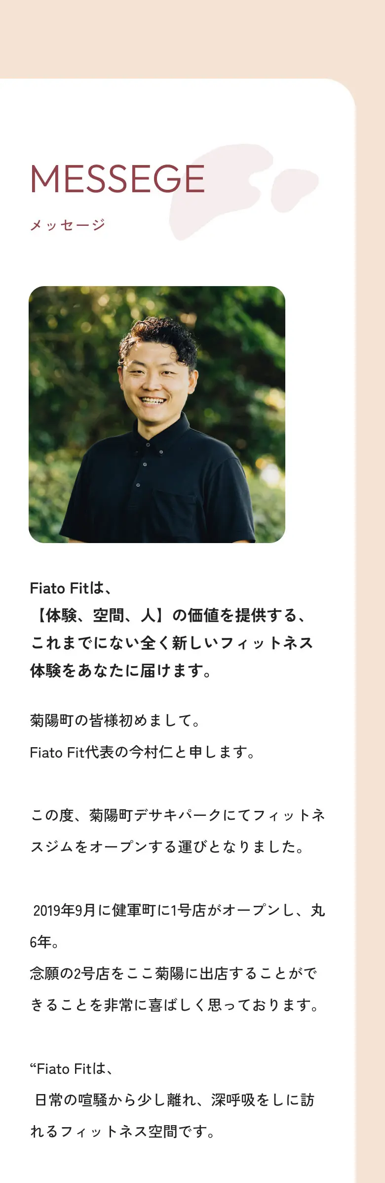 メッセージ Fiato Fitは、“気分から変わるフィットネス”という新しい選択肢を、あなたの暮らしに届けます。 菊陽町の皆様初めまして。Fiato Fit代表の今村仁と申します。この度、菊陽町デサキパークにてフィットネスジムをオープンする運びとなりました。2019年9月に健軍町に1号店がオープンし、丸6年。念願の2号店をここ菊陽に出店することができることを非常に喜ばしく思っております。“Fiato Fitは、日常の喧騒から少し離れ、深呼吸をしに訪れるフィットネス空間です。