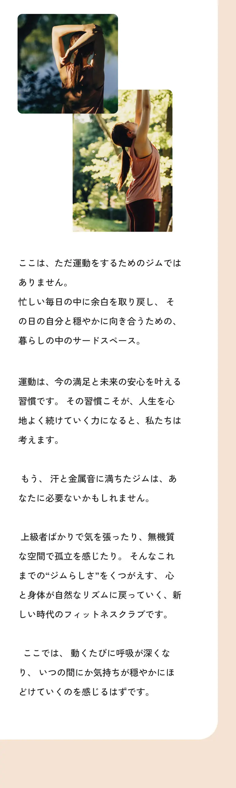 ここは、ただ運動をするためのジムではありません。忙しい毎日の中に余白を取り戻し、その日の自分と穏やかに向き合うための、暮らしの中のサードスペース。運動は、今の満足と未来の安心を叶える習慣です。その習慣こそが、人生を心地よく続けていく力になると、私たちは考えます。もう、汗と金属音に満ちたジムは、あなたに必要ないかもしれません。上級者ばかりで気を張ったり、無機質な空間で孤立を感じたり。そんなこれまでの“ジムらしさ”をくつがえす、心と身体が自然なリズムに戻っていく、新しい時代のフィットネスクラブです。ここでは、動くたびに呼吸が深くなり、いつの間にか気持ちが穏やかにほどけていくのを感じるはずです。