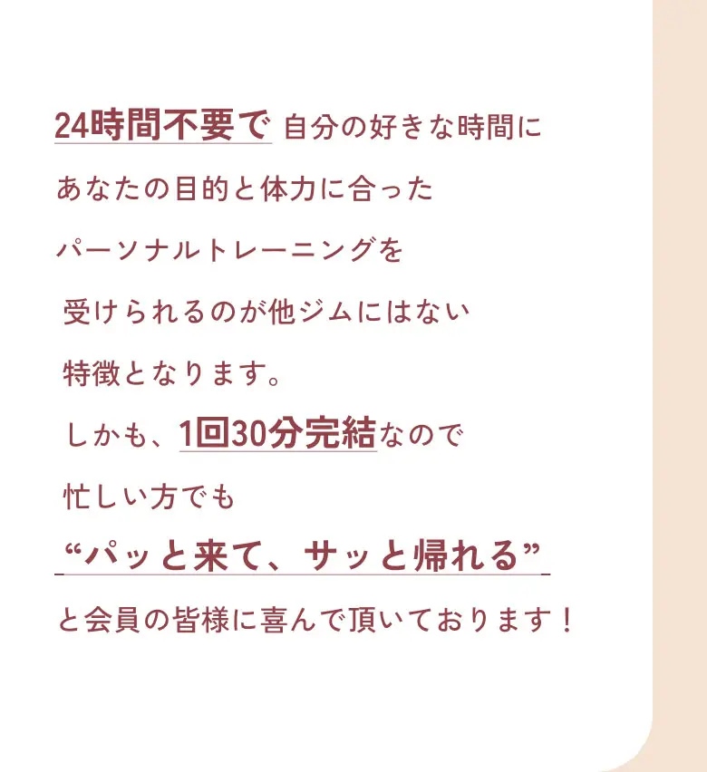 24時間不要で 自分の好きな時間にあなたの目的と体力に合ったパーソナルトレーニングを受けられるのが他ジムにはない特徴となります。しかも、1回30分完結なので
忙しい方でも“パッと来て、サッと帰れる”と会員の皆様に喜んで頂いております！