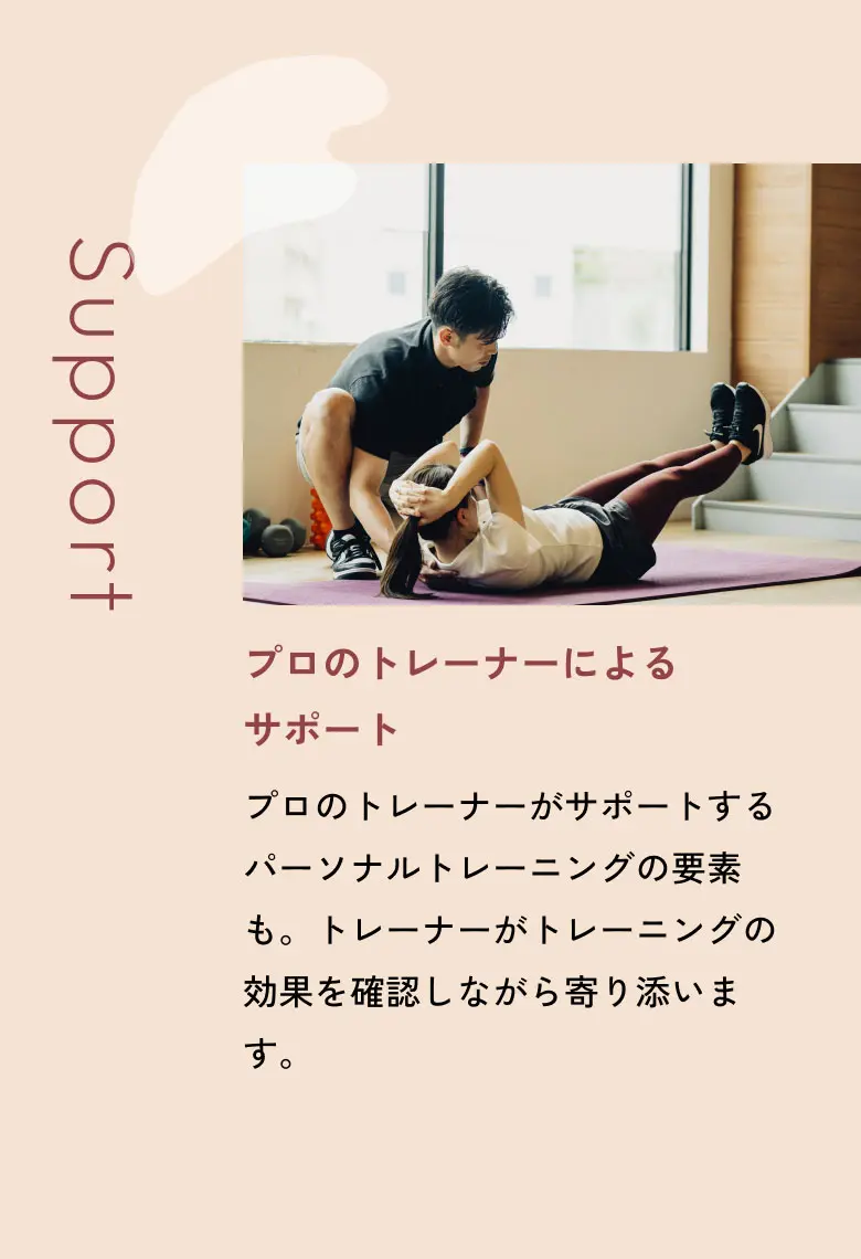 プロのトレーナーによるサポート プロのトレーナーがサポートするパーソナルトレーニングの要素も。トレーナーがトレーニングの効果を確認しながら寄り添います。